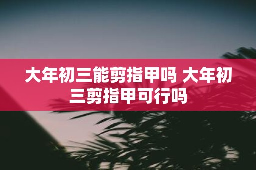 大年初三能剪指甲吗 大年初三剪指甲可行吗