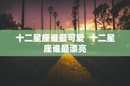 十二星座谁最可爱 十二星座谁最漂亮