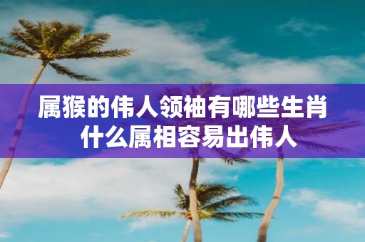 属猴的伟人领袖有哪些生肖 什么属相容易出伟人