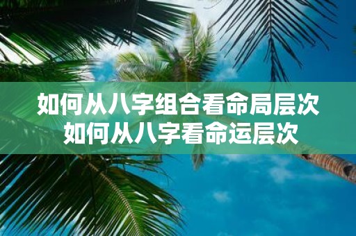 如何从八字组合看命局层次 如何从八字看命运层次