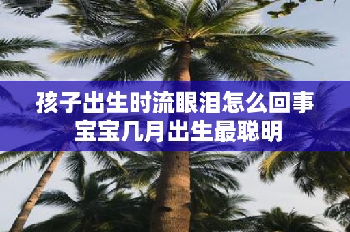 孩子出生时流眼泪怎么回事 宝宝几月出生最聪明