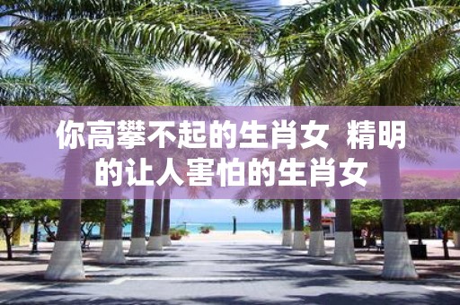 你高攀不起的生肖女 精明的让人害怕的生肖女