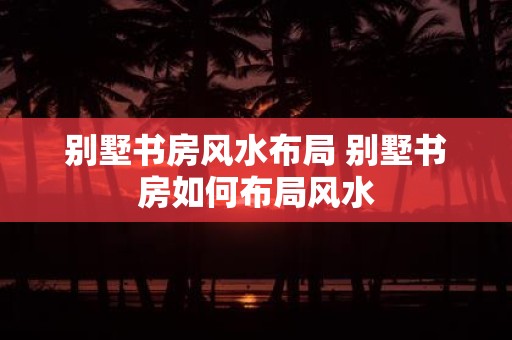 别墅书房风水布局 别墅书房如何布局风水