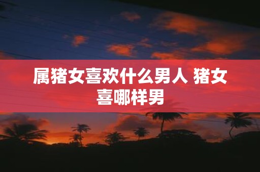 属猪女喜欢什么男人 猪女喜哪样男