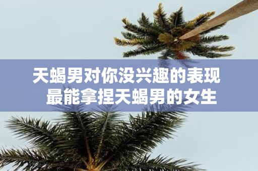 天蝎男对你没兴趣的表现 最能拿捏天蝎男的女生