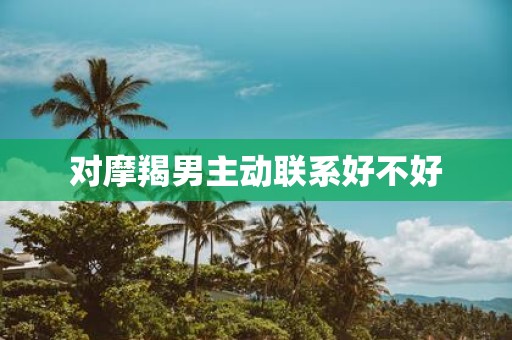 对摩羯男主动联系好不好