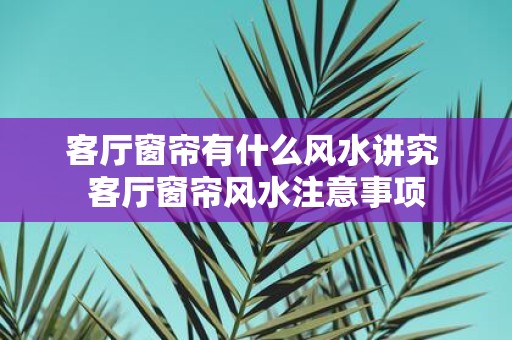 客厅窗帘有什么风水讲究 客厅窗帘风水注意事项