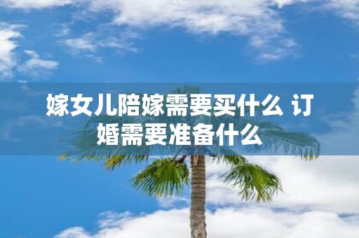 嫁女儿陪嫁需要买什么 订婚需要准备什么