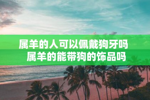 属羊的人可以佩戴狗牙吗 属羊的能带狗的饰品吗