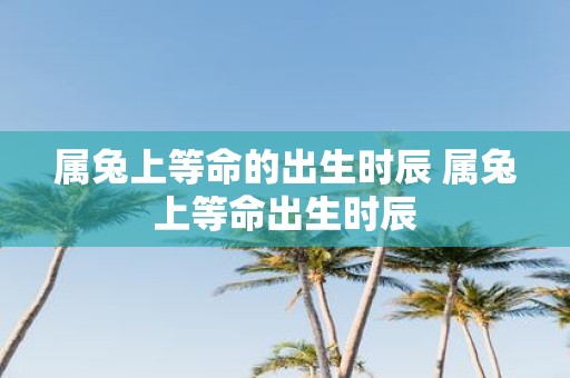 属兔上等命的出生时辰 属兔上等命出生时辰