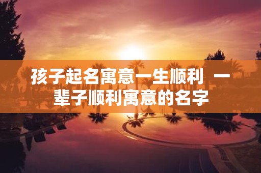 孩子起名寓意一生顺利 一辈子顺利寓意的名字