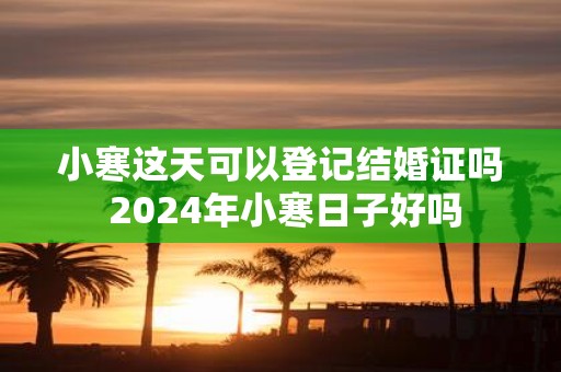 小寒这天可以登记结婚证吗 2025年小寒日子好吗