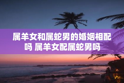 属羊女和属蛇男的婚姻相配吗 属羊女配属蛇男吗