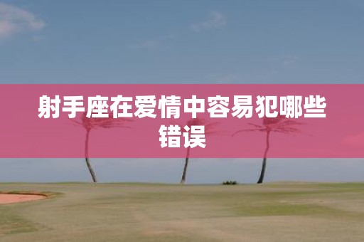 射手座在爱情中容易犯哪些错误