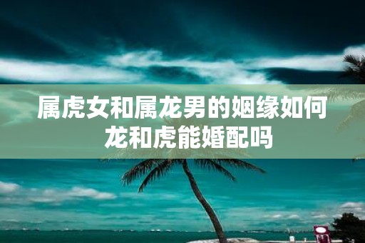 属虎女和属龙男的姻缘如何 龙和虎能婚配吗