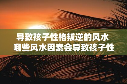 导致孩子性格叛逆的风水 哪些风水因素会导致孩子性格叛逆