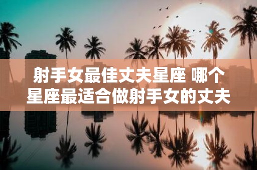 射手女最佳丈夫星座 哪个星座最适合做射手女的丈夫