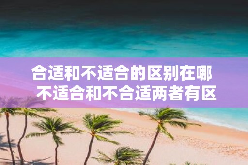 合适和不适合的区别在哪 不适合和不合适两者有区别吗