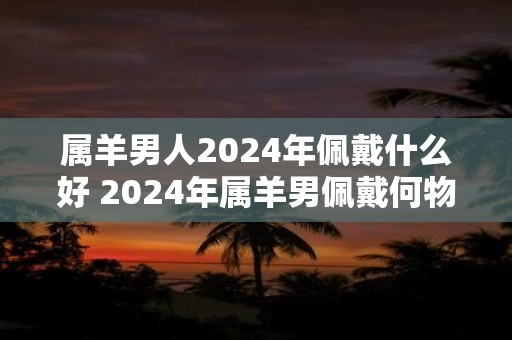属羊男人2025年佩戴什么好 2025年属羊男佩戴何物