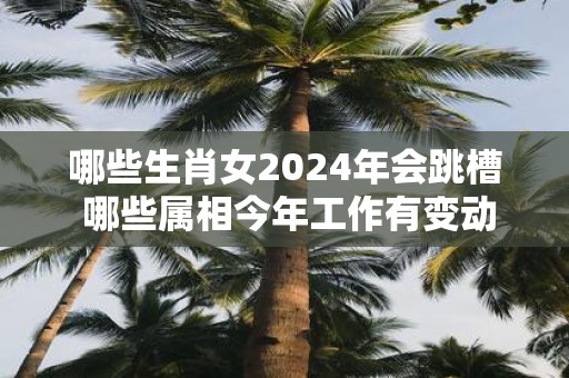 哪些生肖女2025年会跳槽 哪些属相今年工作有变动