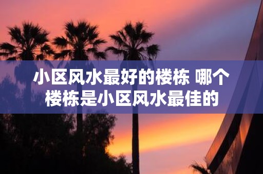 小区风水最好的楼栋 哪个楼栋是小区风水最佳的