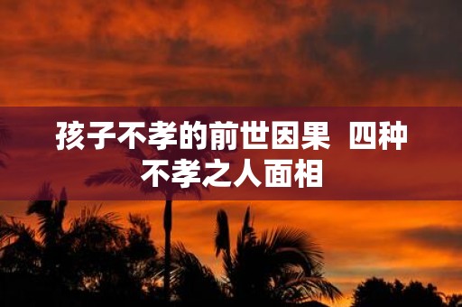 孩子不孝的前世因果 四种不孝之人面相