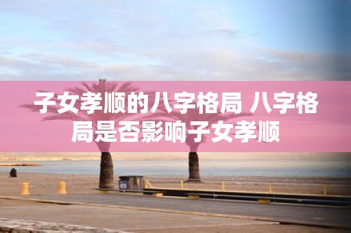 子女孝顺的八字格局 八字格局是否影响子女孝顺