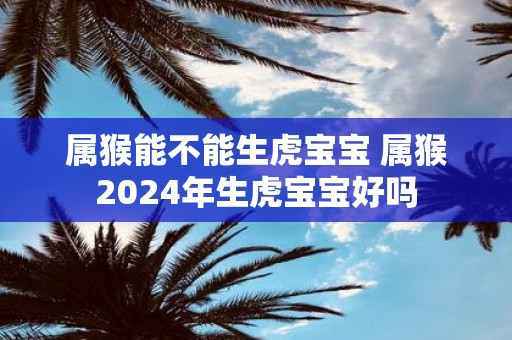 属猴能不能生虎宝宝 属猴2025年生虎宝宝好吗