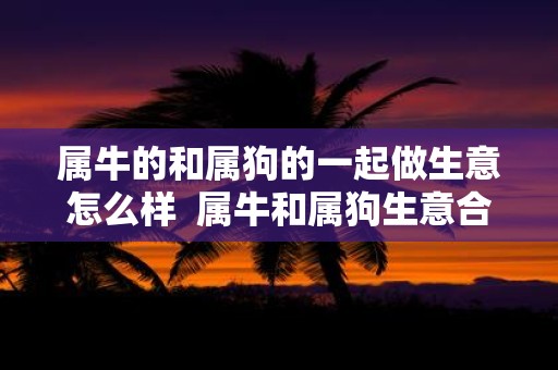 属牛的和属狗的一起做生意怎么样 属牛和属狗生意合财吗