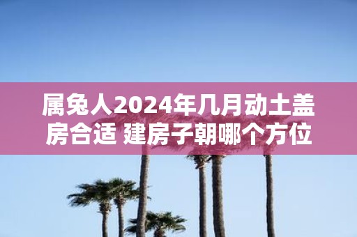 属兔人2025年几月动土盖房合适 建房子朝哪个方位好