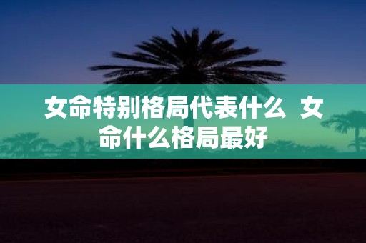 女命特别格局代表什么 女命什么格局最好