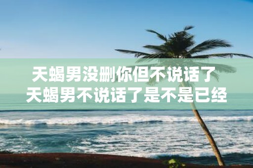 天蝎男没删你但不说话了 天蝎男不说话了是不是已经删了我