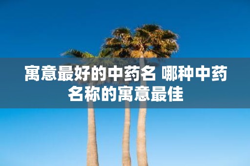 寓意最好的中药名 哪种中药名称的寓意最佳