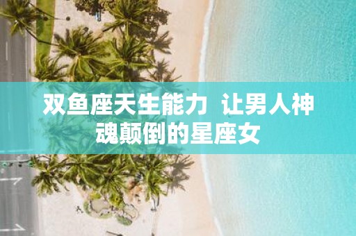 双鱼座天生能力 让男人神魂颠倒的星座女
