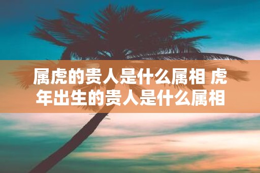 属虎的贵人是什么属相 虎年出生的贵人是什么属相