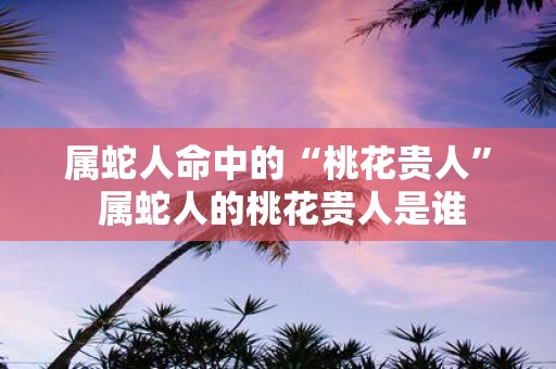属蛇人命中的“桃花贵人” 属蛇人的桃花贵人是谁