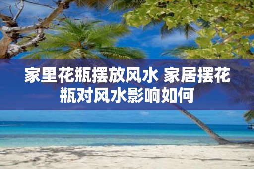 家里花瓶摆放风水 家居摆花瓶对风水影响如何