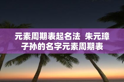 元素周期表起名法 朱元璋子孙的名字元素周期表