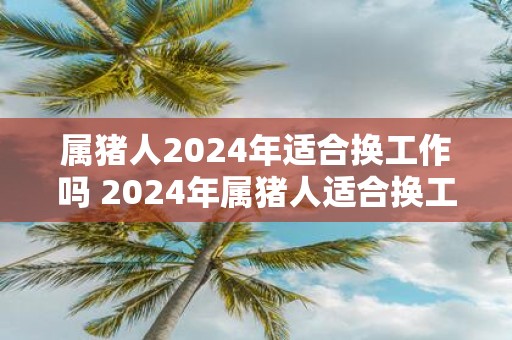 属猪人2025年适合换工作吗 2025年属猪人适合换工作吗