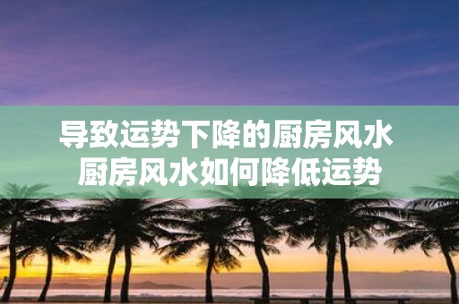 导致运势下降的厨房风水 厨房风水如何降低运势