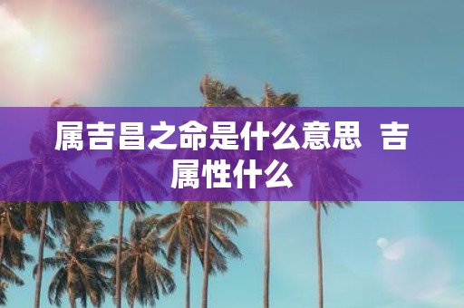 属吉昌之命是什么意思 吉属性什么