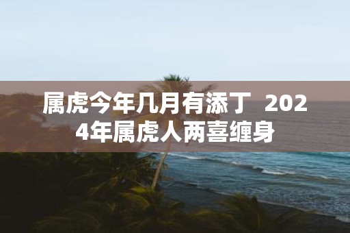 属虎今年几月有添丁 2025年属虎人两喜缠身