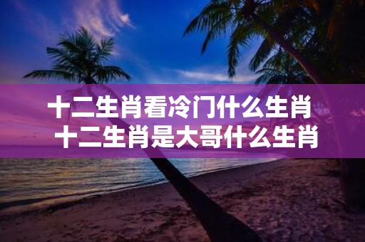 十二生肖看冷门什么生肖 十二生肖是大哥什么生肖