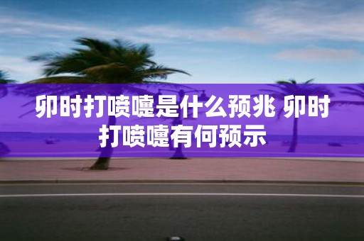卯时打喷嚏是什么预兆 卯时打喷嚏有何预示