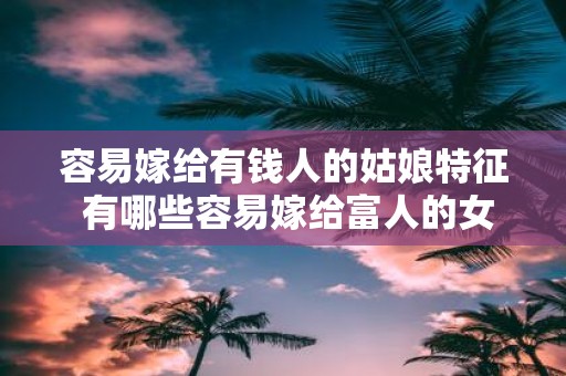 容易嫁给有钱人的姑娘特征 有哪些容易嫁给富人的女孩特点