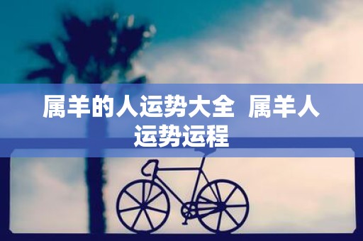 属羊的人运势大全 属羊人运势运程