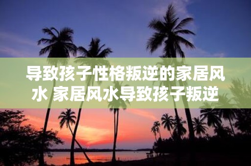 导致孩子性格叛逆的家居风水 家居风水导致孩子叛逆