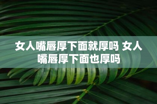 女人嘴唇厚下面就厚吗 女人嘴唇厚下面也厚吗