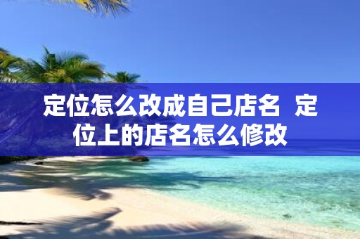 定位怎么改成自己店名 定位上的店名怎么修改