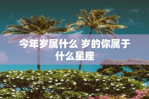 今年岁属什么 岁的你属于什么星座